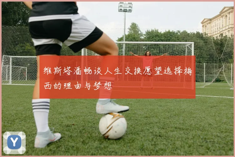 维斯塔潘畅谈人生交换愿望选择梅西的理由与梦想