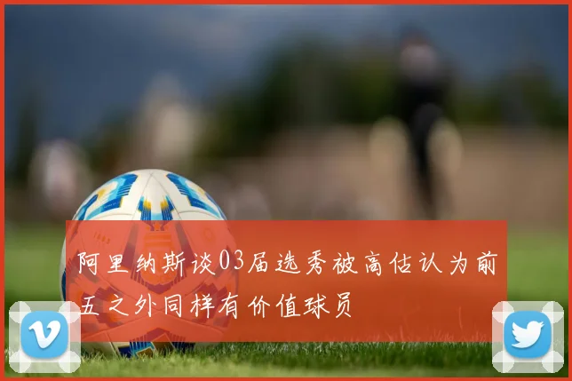 阿里纳斯谈03届选秀被高估认为前五之外同样有价值球员