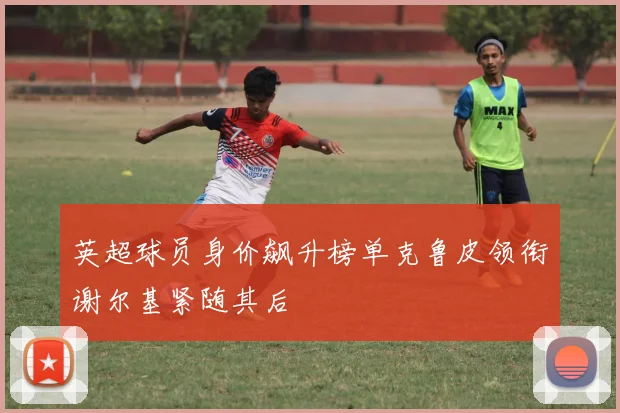 英超球员身价飙升榜单克鲁皮领衔谢尔基紧随其后