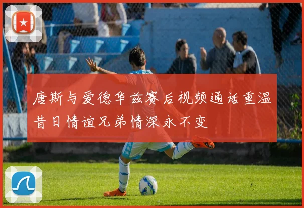 唐斯与爱德华兹赛后视频通话重温昔日情谊兄弟情深永不变