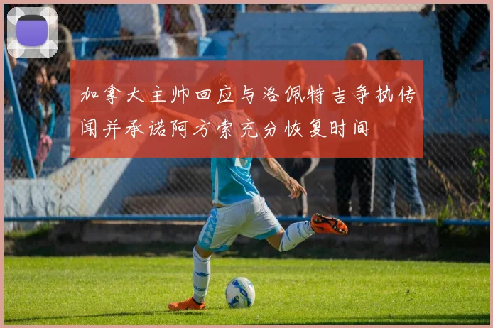 加拿大主帅回应与洛佩特吉争执传闻并承诺阿方索充分恢复时间
