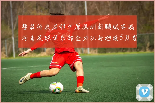 整装待发启程中原深圳新鹏城客战河南足球俱乐部全力以赴迎接5月客场挑战