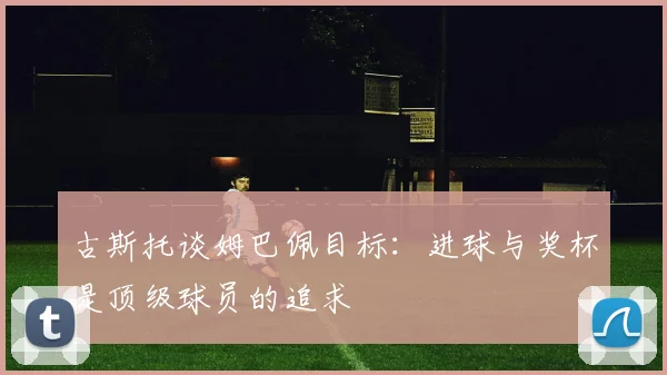 古斯托谈姆巴佩目标：进球与奖杯是顶级球员的追求