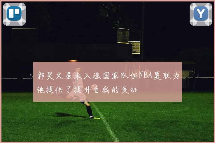 郭昊文虽未入选国家队但NBA夏联为他提供了提升自我的良机