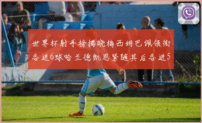 世界杯射手榜揭晓梅西姆巴佩领衔各进6球哈兰德凯恩紧随其后各进5球