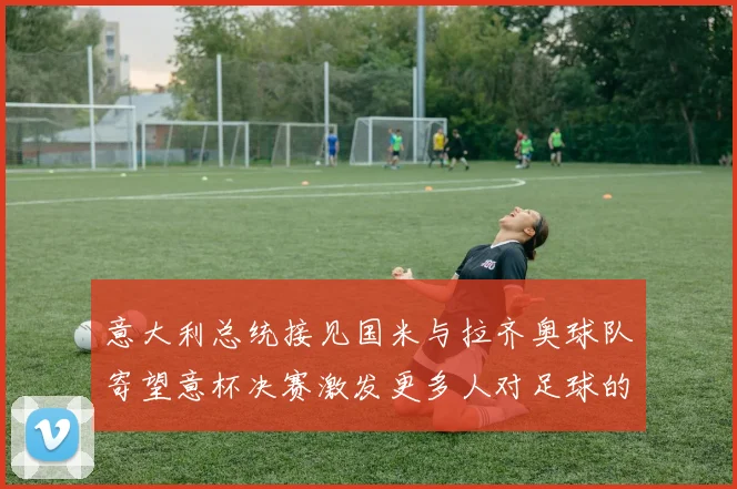 意大利总统接见国米与拉齐奥球队寄望意杯决赛激发更多人对足球的热爱