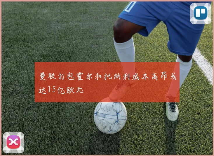 曼联打包霍尔和托纳利成本高昂或达15亿欧元