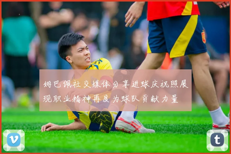 姆巴佩社交媒体分享进球庆祝照展现职业精神再度为球队贡献力量