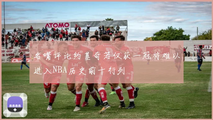 名嘴评论约基奇若仅获一冠将难以进入NBA历史前十行列