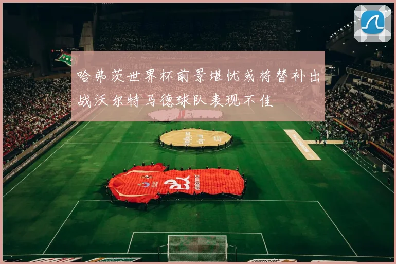 哈弗茨世界杯前景堪忧或将替补出战沃尔特马德球队表现不佳