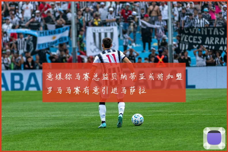 意媒称马赛总监贝纳蒂亚或将加盟罗马马赛有意引进马萨拉