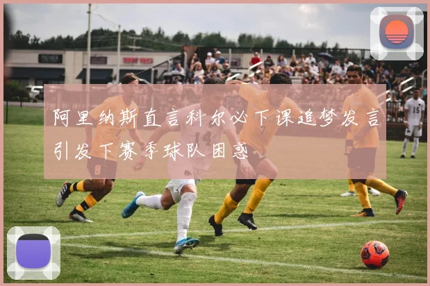 阿里纳斯直言科尔必下课追梦发言引发下赛季球队困惑