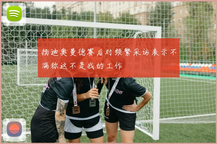 扬迪奥曼德赛后对频繁采访表示不满称这不是我的工作