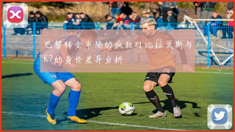 巴黎转会市场的疯狂对比拉莫斯与K7的身价差异分析