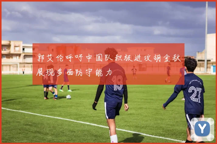 郭艾伦呼吁中国队积极进攻胡金秋展现多面防守能力